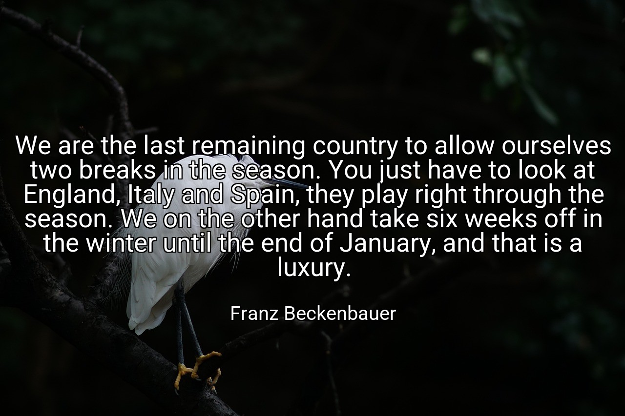 We are the last remaining country to allow ourselves two breaks in the season. You just have to look at England, Italy and Spain, they play right through the season. We on the other hand take six weeks off in the winter until the end of January, and that is a luxury. - Franz Beckenbauer