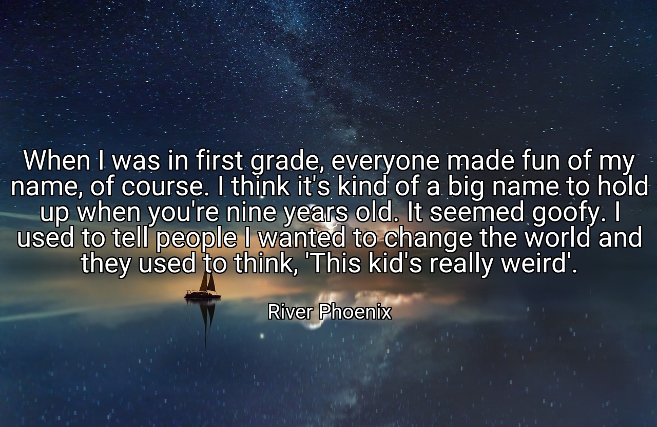 When I was in first grade, everyone made fun of my name, of course. I think it's kind of a big name to hold up when you're nine years old. It seemed goofy. I used to tell people I wanted to change the world and they used to think, 'This kid's really weird'. - River Phoenix