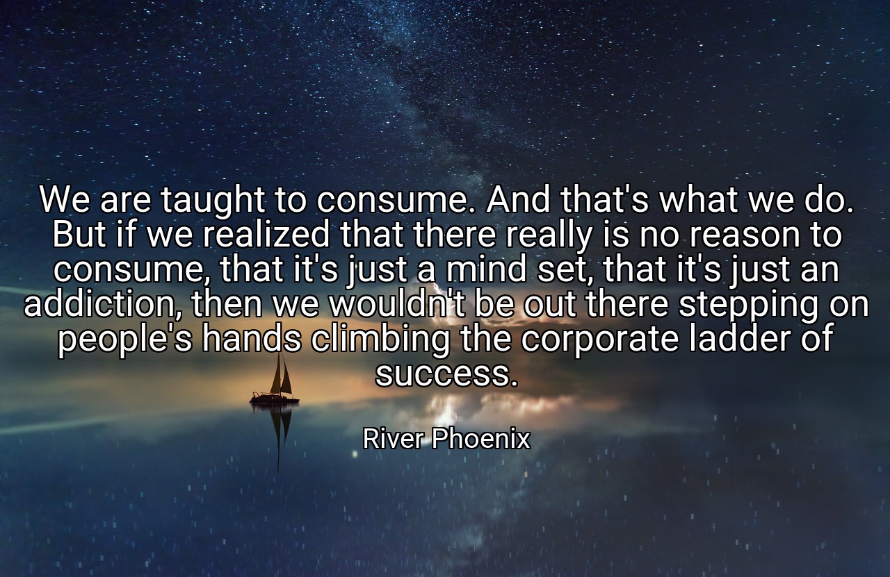 We are taught to consume. And that's what we do. But if we realized that there really is no reason to consume, that it's just a mind set, that it's just an addiction, then we wouldn't be out there stepping on people's hands climbing the corporate ladder of success. - River Phoenix