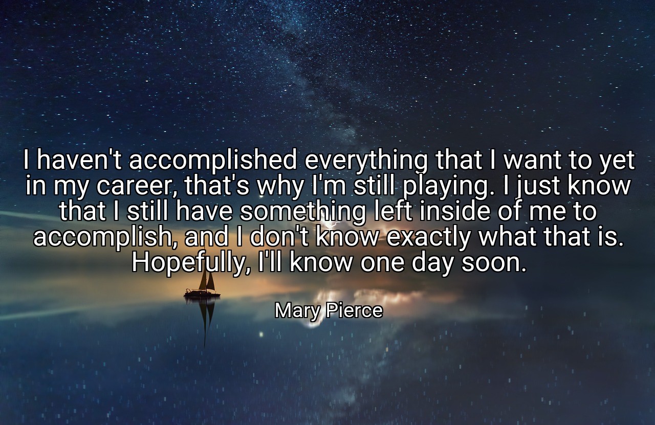 I haven't accomplished everything that I want to yet in my career, that's why I'm still playing. I just know that I still have something left inside of me to accomplish, and I don't know exactly what that is. Hopefully, I'll know one day soon. - Mary Pierce