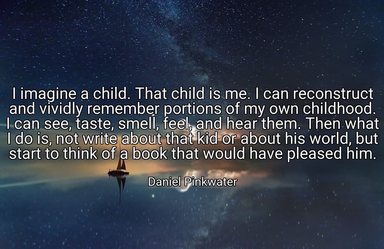 I imagine a child. That child is me. I can reconstruct and vividly remember portions of my own childhood. I can see, taste, smell, feel, and hear them. Then what I do is, not write about that kid or about his world, but start to think of a book that would have pleased him. - Daniel Pinkwater