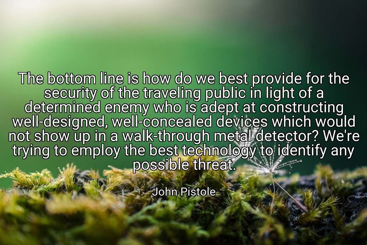 The bottom line is how do we best provide for the security of the traveling public in light of a determined enemy who is adept at constructing well-designed, well-concealed devices which would not show up in a walk-through metal detector? We're trying to employ the best technology to identify any possible threat. - John Pistole
