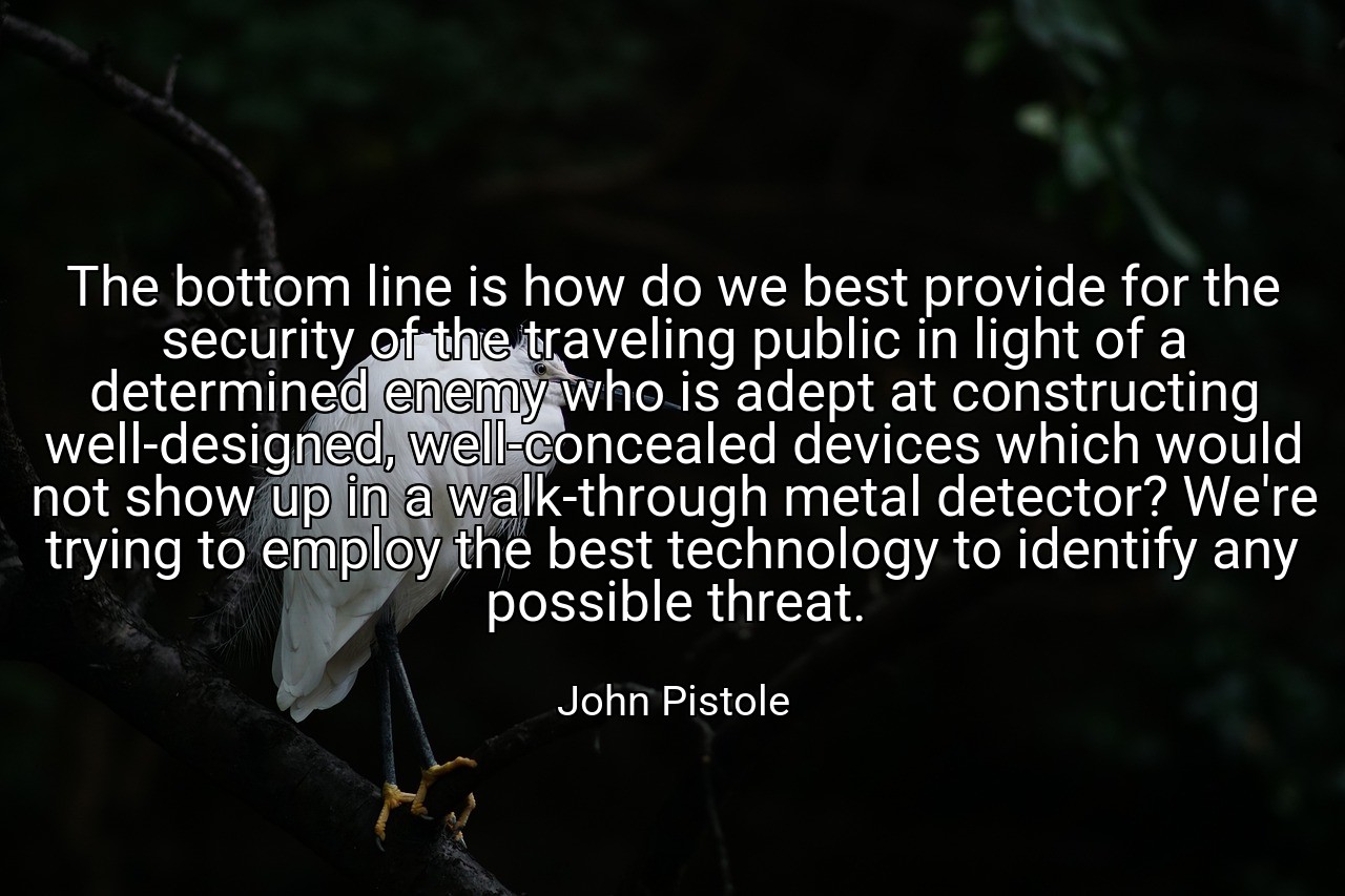The bottom line is how do we best provide for the security of the traveling public in light of a determined enemy who is adept at constructing well-designed, well-concealed devices which would not show up in a walk-through metal detector? We're trying to employ the best technology to identify any possible threat. - John Pistole