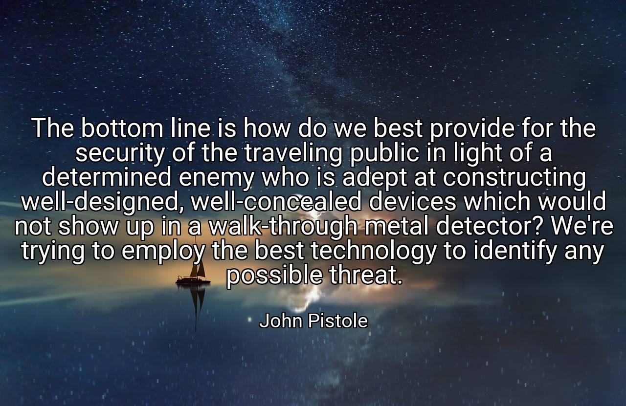The bottom line is how do we best provide for the security of the traveling public in light of a determined enemy who is adept at constructing well-designed, well-concealed devices which would not show up in a walk-through metal detector? We're trying to employ the best technology to identify any possible threat. - John Pistole
