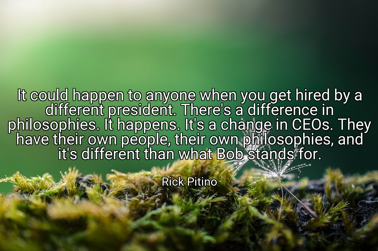 It could happen to anyone when you get hired by a different president. There's a difference in philosophies. It happens. It's a change in CEOs. They have their own people, their own philosophies, and it's different than what Bob stands for. - Rick Pitino