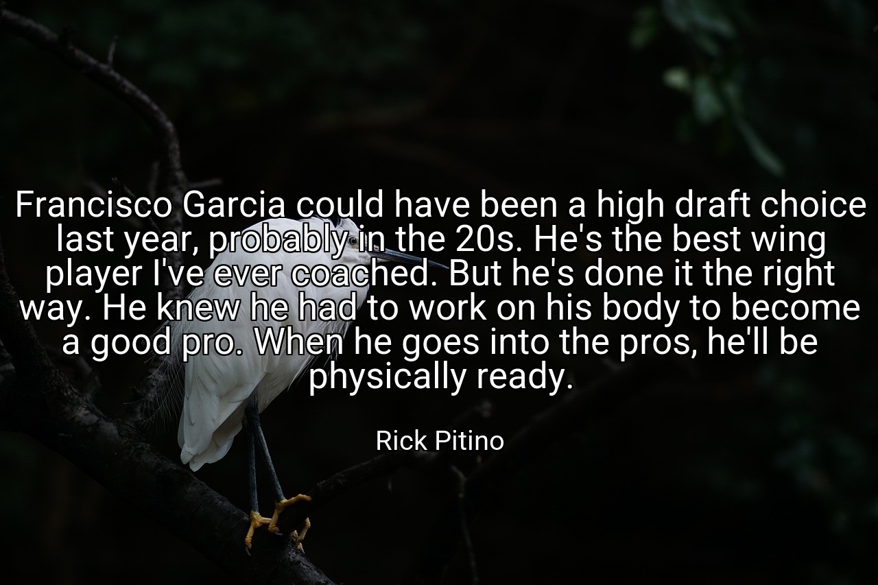 Francisco Garcia could have been a high draft choice last year, probably in the 20s. He's the best wing player I've ever coached. But he's done it the right way. He knew he had to work on his body to become a good pro. When he goes into the pros, he'll be physically ready. - Rick Pitino