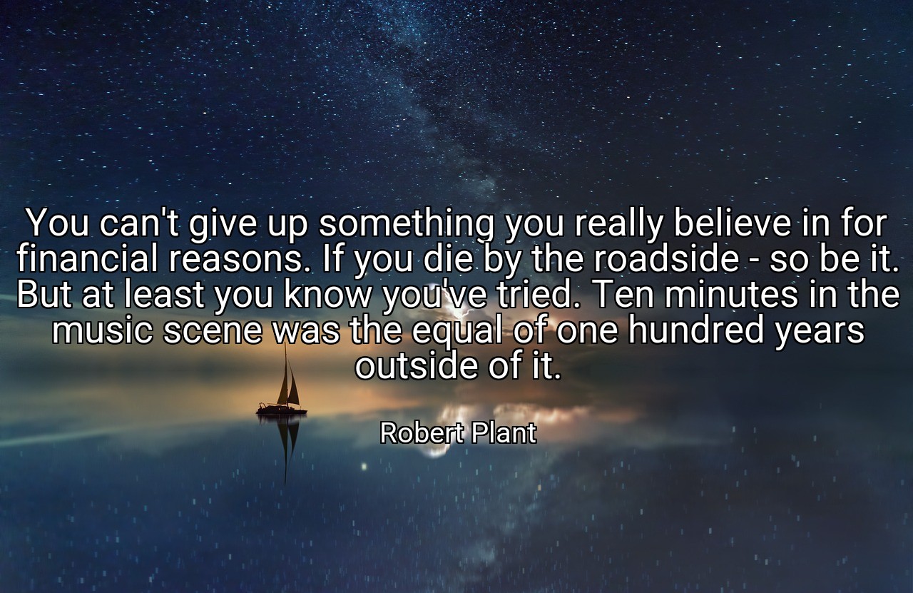 You can't give up something you really believe in for financial reasons. If you die by the roadside - so be it. But at least you know you've tried. Ten minutes in the music scene was the equal of one hundred years outside of it. - Robert Plant