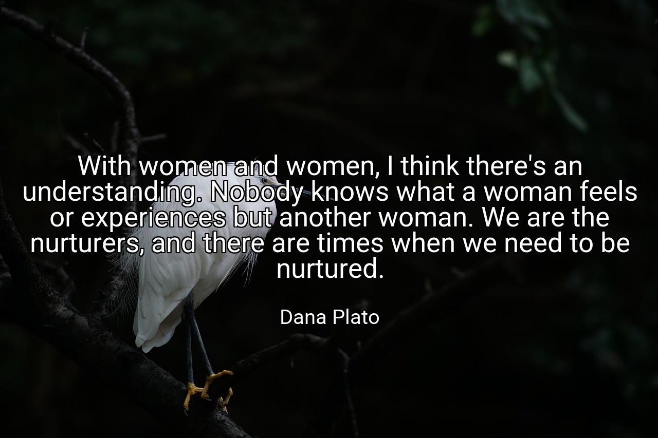 With women and women, I think there's an understanding. Nobody knows what a woman feels or experiences but another woman. We are the nurturers, and there are times when we need to be nurtured. - Dana Plato