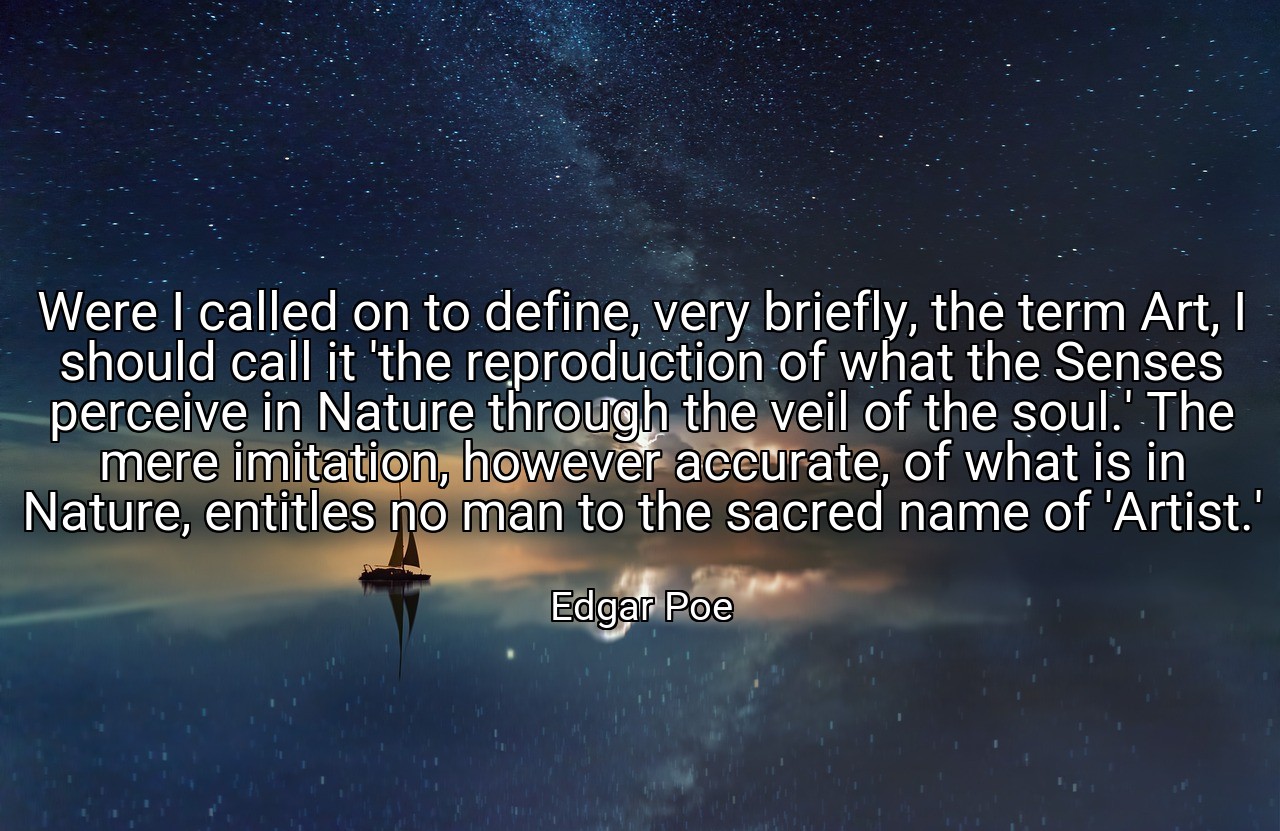 Were I called on to define, very briefly, the term Art, I should call it 'the reproduction of what the Senses perceive in Nature through the veil of the soul.' The mere imitation, however accurate, of what is in Nature, entitles no man to the sacred name of 'Artist.' - Edgar Poe