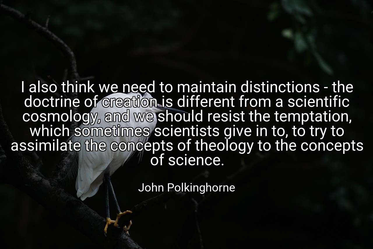 I also think we need to maintain distinctions - the doctrine of creation is different from a scientific cosmology, and we should resist the temptation, which sometimes scientists give in to, to try to assimilate the concepts of theology to the concepts of science. - John Polkinghorne