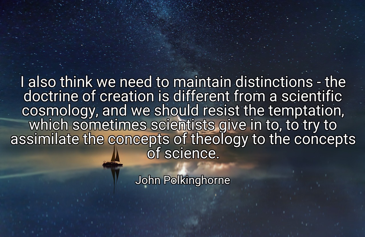 I also think we need to maintain distinctions - the doctrine of creation is different from a scientific cosmology, and we should resist the temptation, which sometimes scientists give in to, to try to assimilate the concepts of theology to the concepts of science. - John Polkinghorne