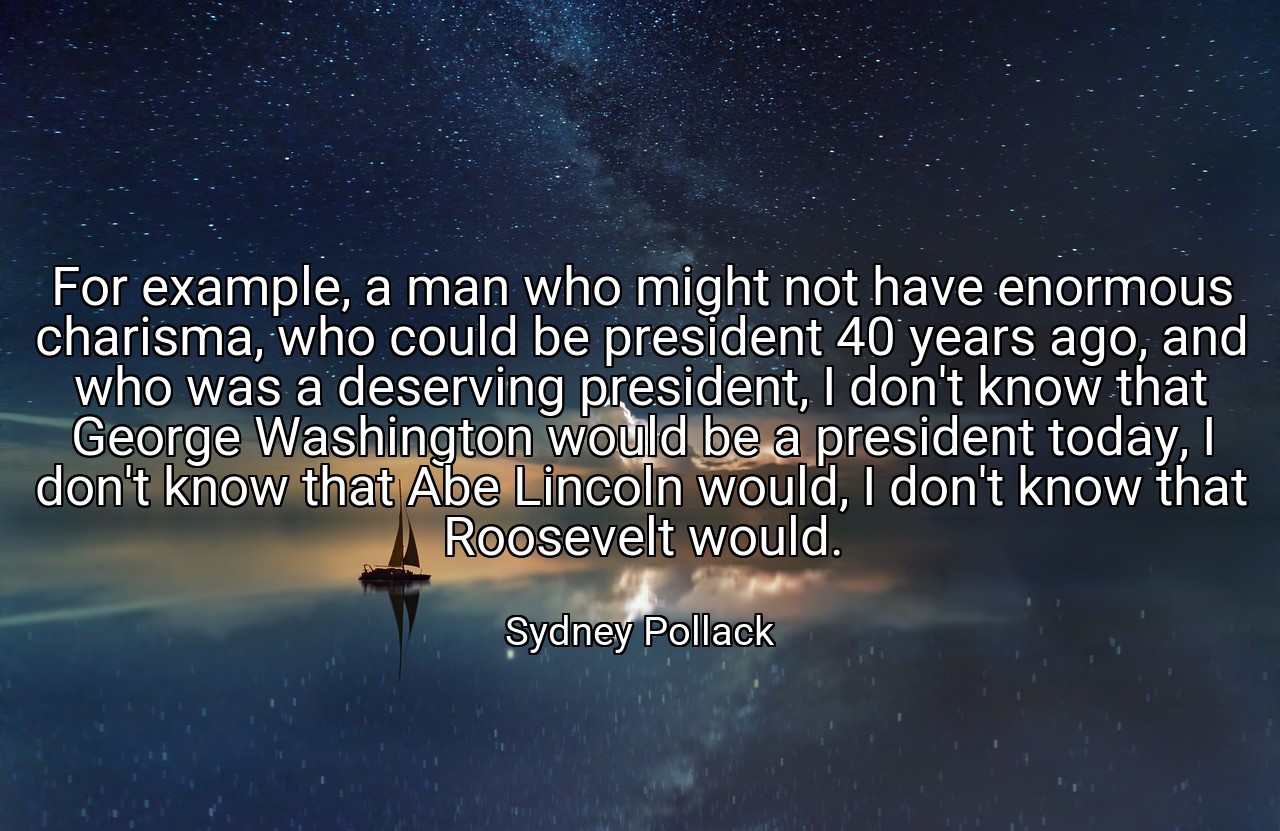 For example, a man who might not have enormous charisma, who could be president 40 years ago, and who was a deserving president, I don't know that George Washington would be a president today, I don't know that Abe Lincoln would, I don't know that Roosevelt would. - Sydney Pollack