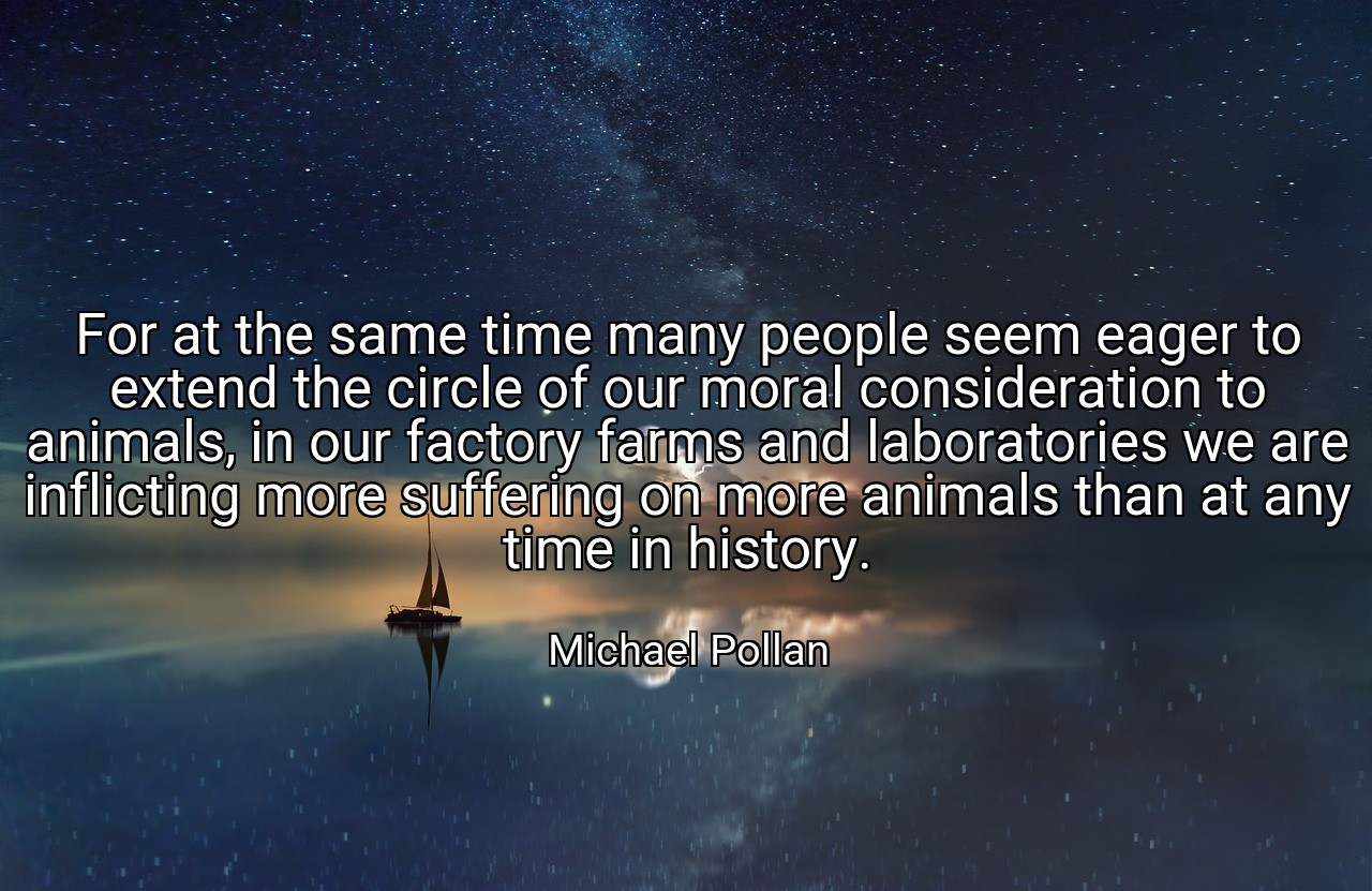 For at the same time many people seem eager to extend the circle of our moral consideration to animals, in our factory farms and laboratories we are inflicting more suffering on more animals than at any time in history. - Michael Pollan