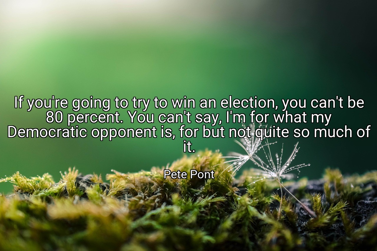 If you're going to try to win an election, you can't be 80 percent. You can't say, I'm for what my Democratic opponent is, for but not quite so much of it. - Pete Pont