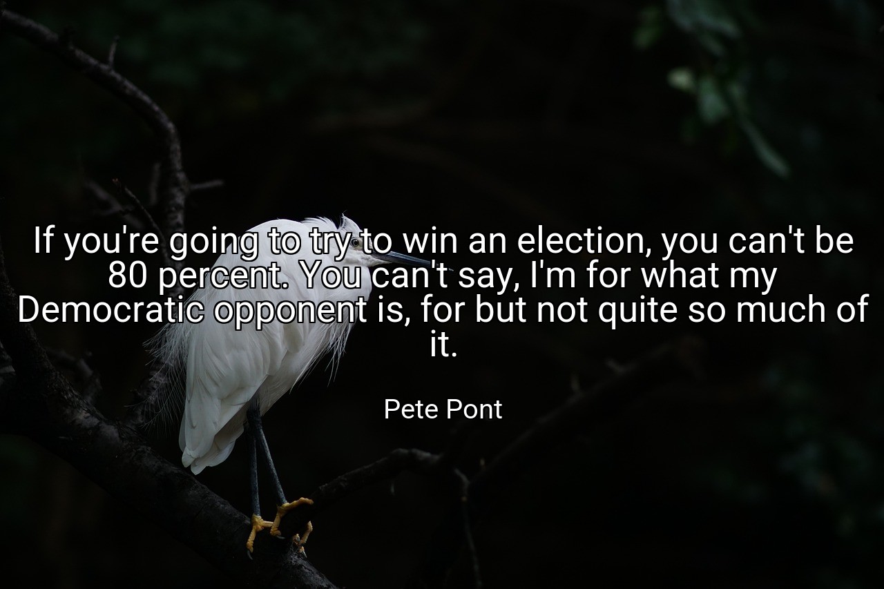 If you're going to try to win an election, you can't be 80 percent. You can't say, I'm for what my Democratic opponent is, for but not quite so much of it. - Pete Pont