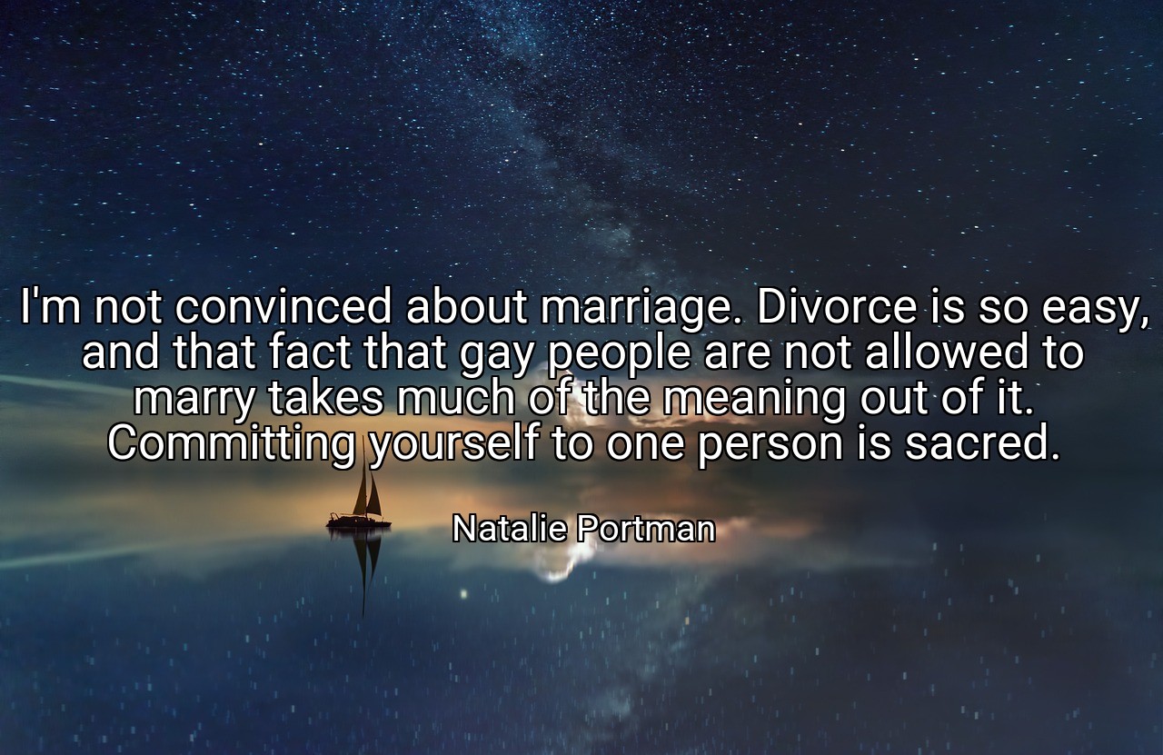 I'm not convinced about marriage. Divorce is so easy, and that fact that gay people are not allowed to marry takes much of the meaning out of it. Committing yourself to one person is sacred. - Natalie Portman