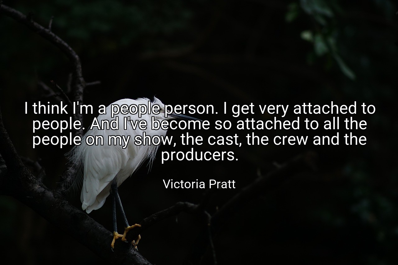 I think I'm a people person. I get very attached to people. And I've become so attached to all the people on my show, the cast, the crew and the producers. - Victoria Pratt