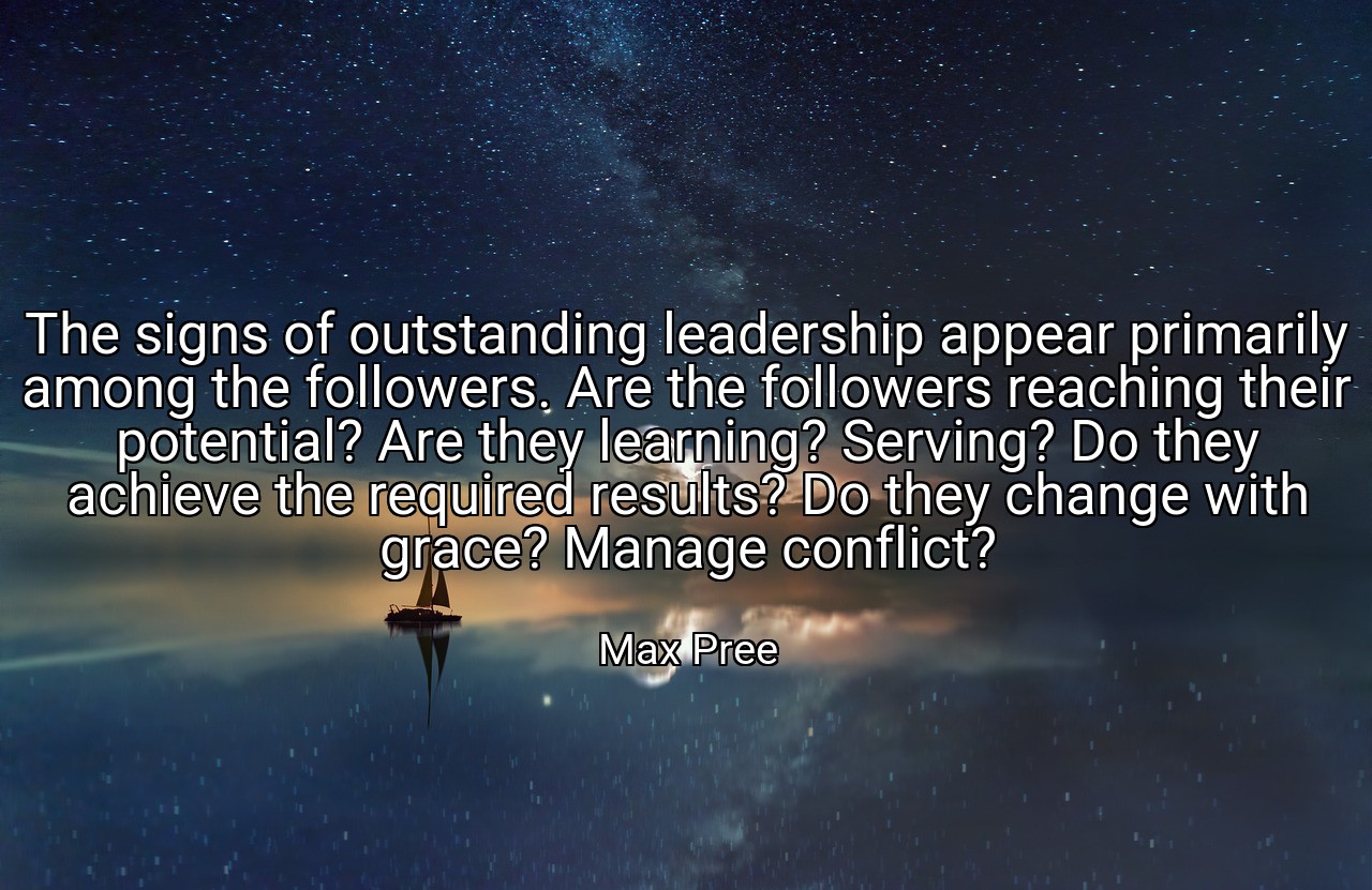 The signs of outstanding leadership appear primarily among the followers. Are the followers reaching their potential? Are they learning? Serving? Do they achieve the required results? Do they change with grace? Manage conflict? - Max Pree