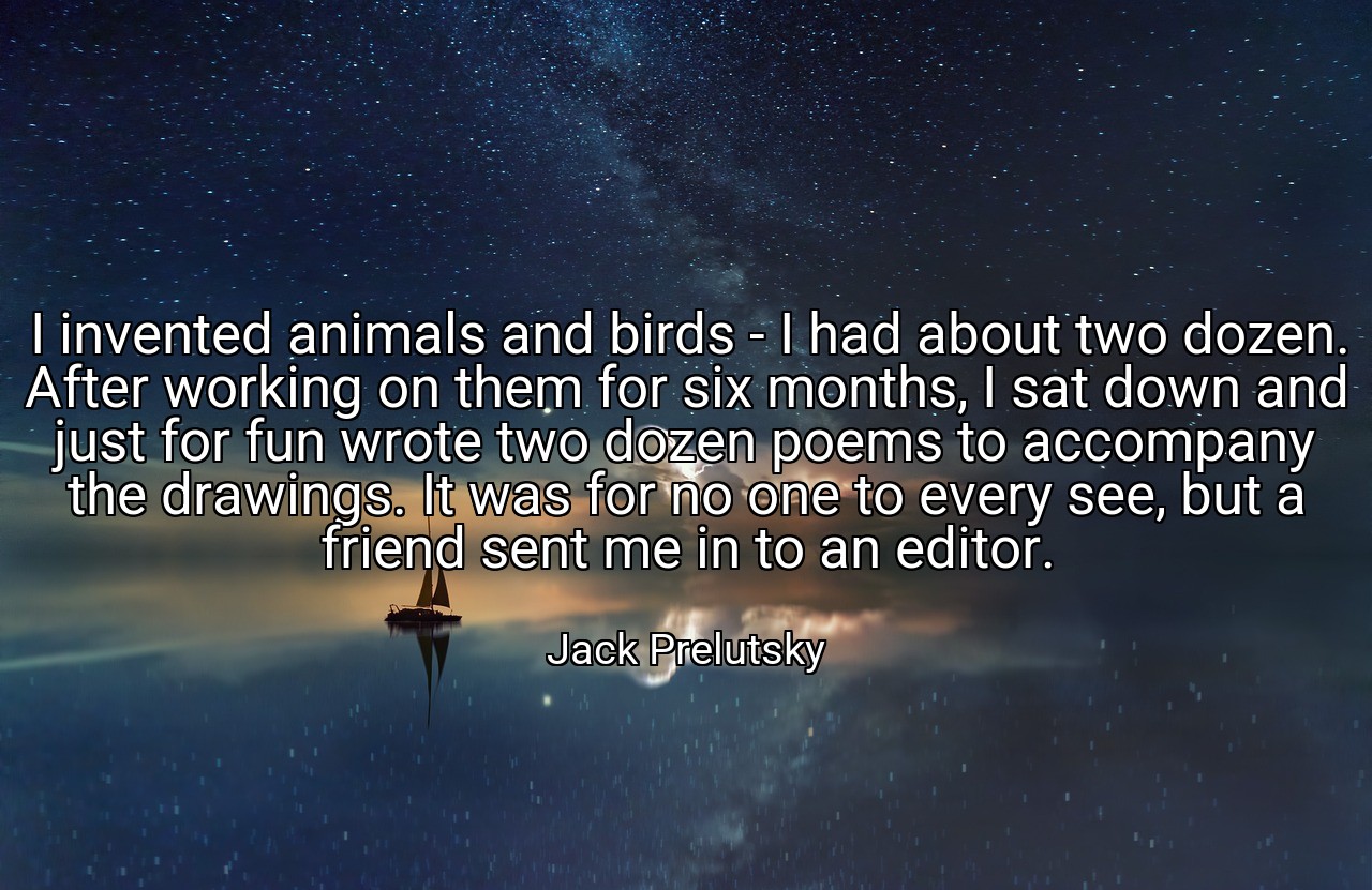 I invented animals and birds - I had about two dozen. After working on them for six months, I sat down and just for fun wrote two dozen poems to accompany the drawings. It was for no one to every see, but a friend sent me in to an editor. - Jack Prelutsky
