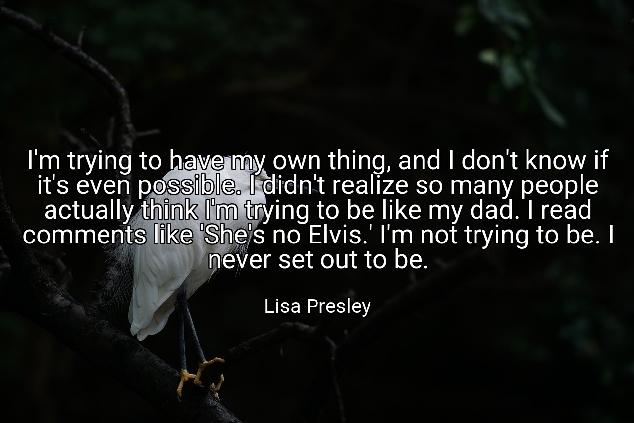 I'm trying to have my own thing, and I don't know if it's even possible. I didn't realize so many people actually think I'm trying to be like my dad. I read comments like 'She's no Elvis.' I'm not trying to be. I never set out to be. - Lisa Presley