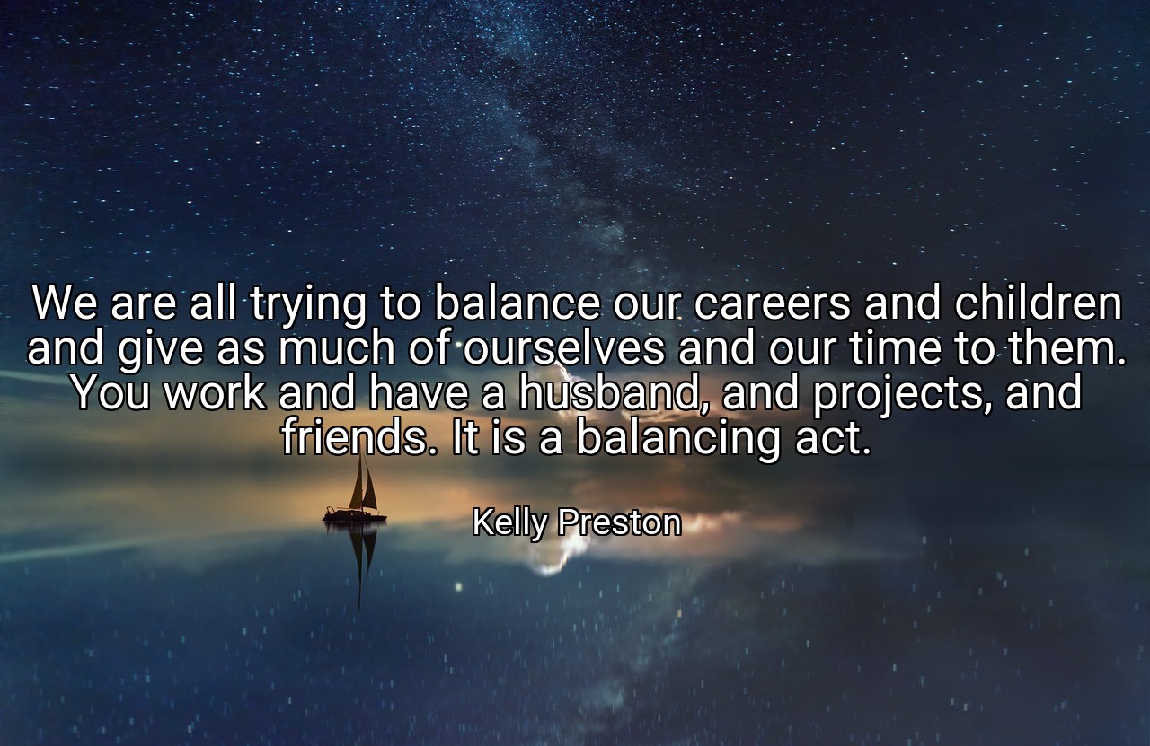 We are all trying to balance our careers and children and give as much of ourselves and our time to them. You work and have a husband, and projects, and friends. It is a balancing act. - Kelly Preston