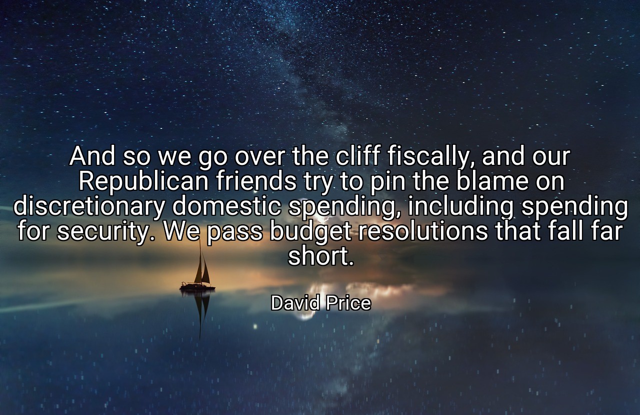 And so we go over the cliff fiscally, and our Republican friends try to pin the blame on discretionary domestic spending, including spending for security. We pass budget resolutions that fall far short. - David Price