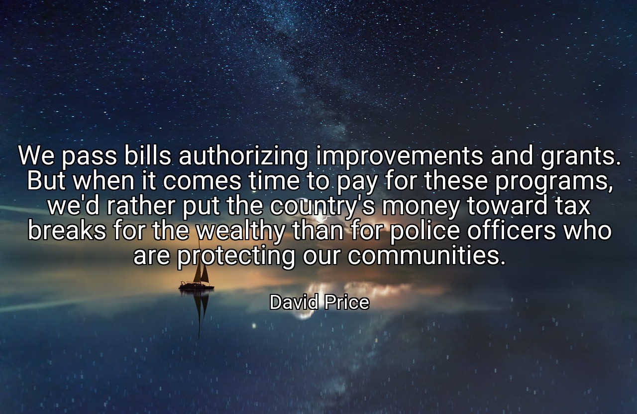 We pass bills authorizing improvements and grants. But when it comes time to pay for these programs, we'd rather put the country's money toward tax breaks for the wealthy than for police officers who are protecting our communities. - David Price