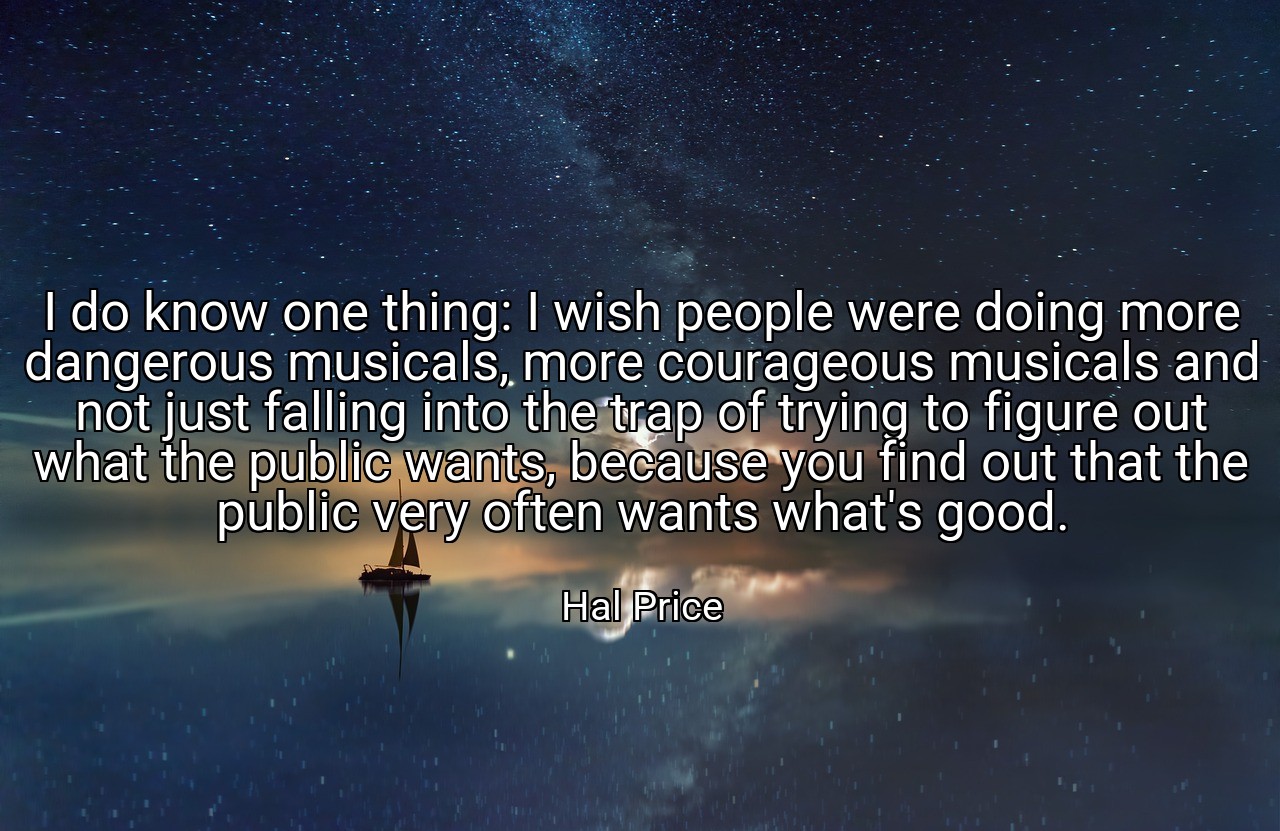 I do know one thing: I wish people were doing more dangerous musicals, more courageous musicals and not just falling into the trap of trying to figure out what the public wants, because you find out that the public very often wants what's good. - Hal Price