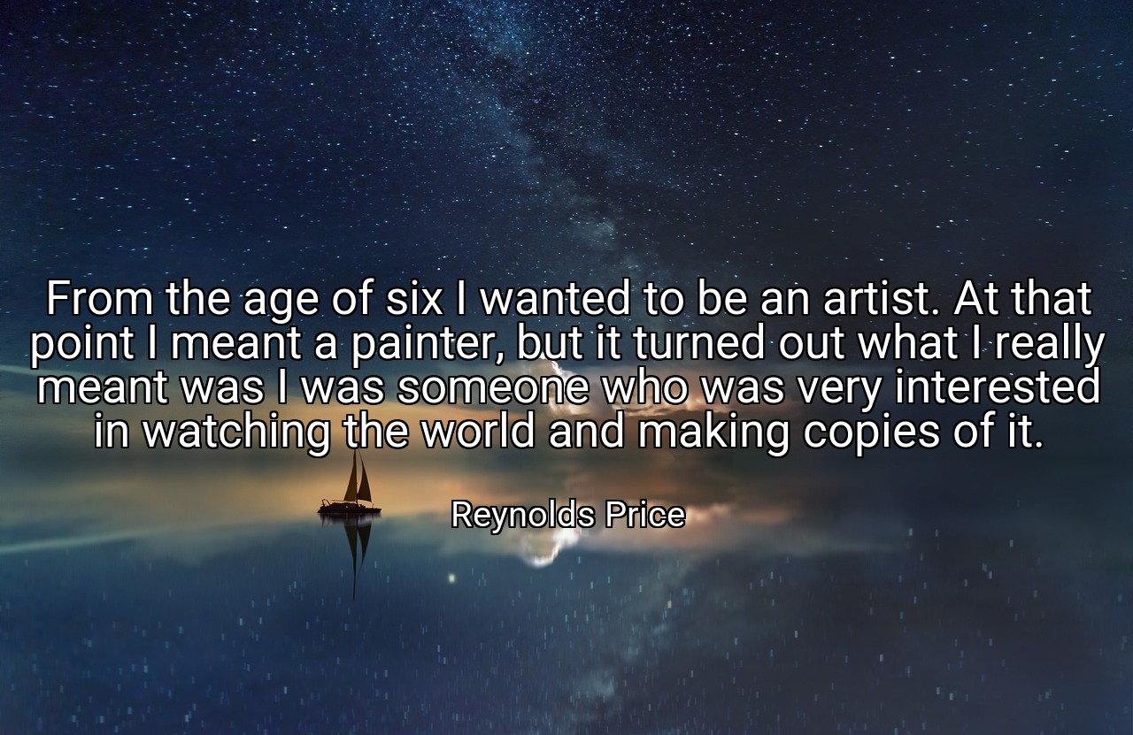 From the age of six I wanted to be an artist. At that point I meant a painter, but it turned out what I really meant was I was someone who was very interested in watching the world and making copies of it. - Reynolds Price