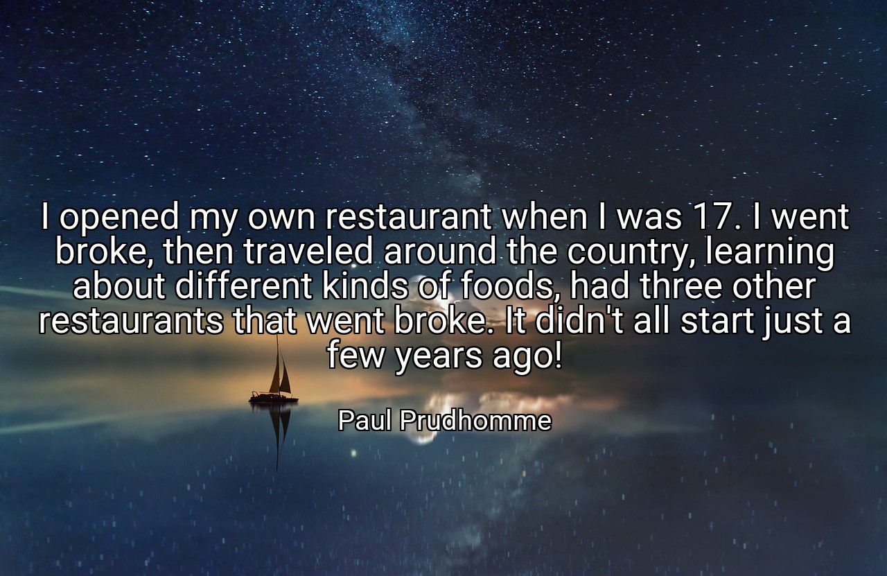 I opened my own restaurant when I was 17. I went broke, then traveled around the country, learning about different kinds of foods, had three other restaurants that went broke. It didn't all start just a few years ago! - Paul Prudhomme