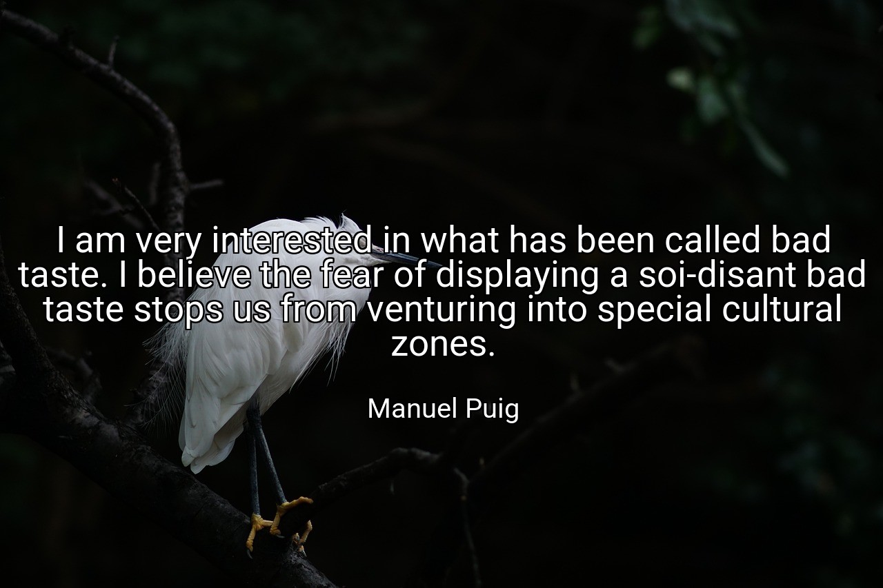 I am very interested in what has been called bad taste. I believe the fear of displaying a soi-disant bad taste stops us from venturing into special cultural zones. - Manuel Puig