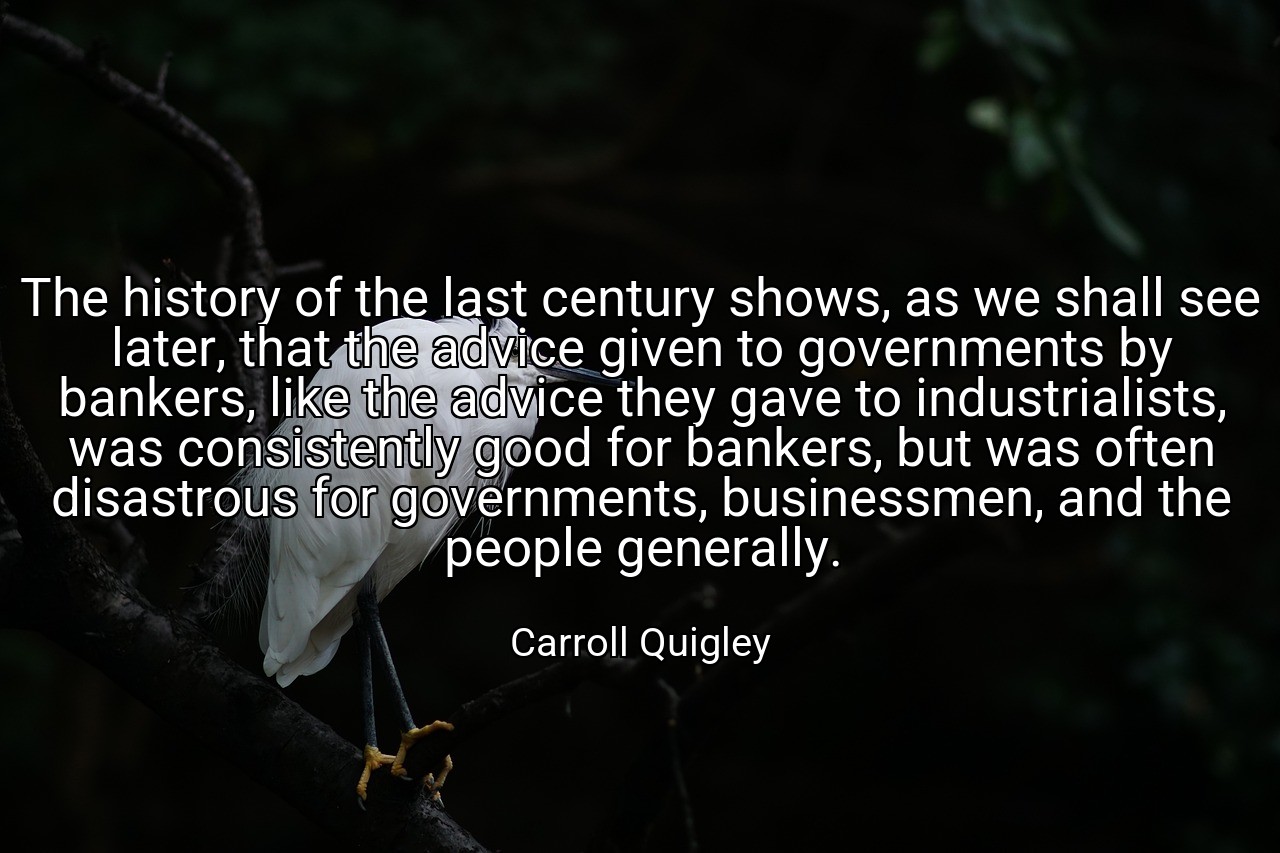 The history of the last century shows, as we shall see later, that the advice given to governments by bankers, like the advice they gave to industrialists, was consistently good for bankers, but was often disastrous for governments, businessmen, and the people generally. - Carroll Quigley