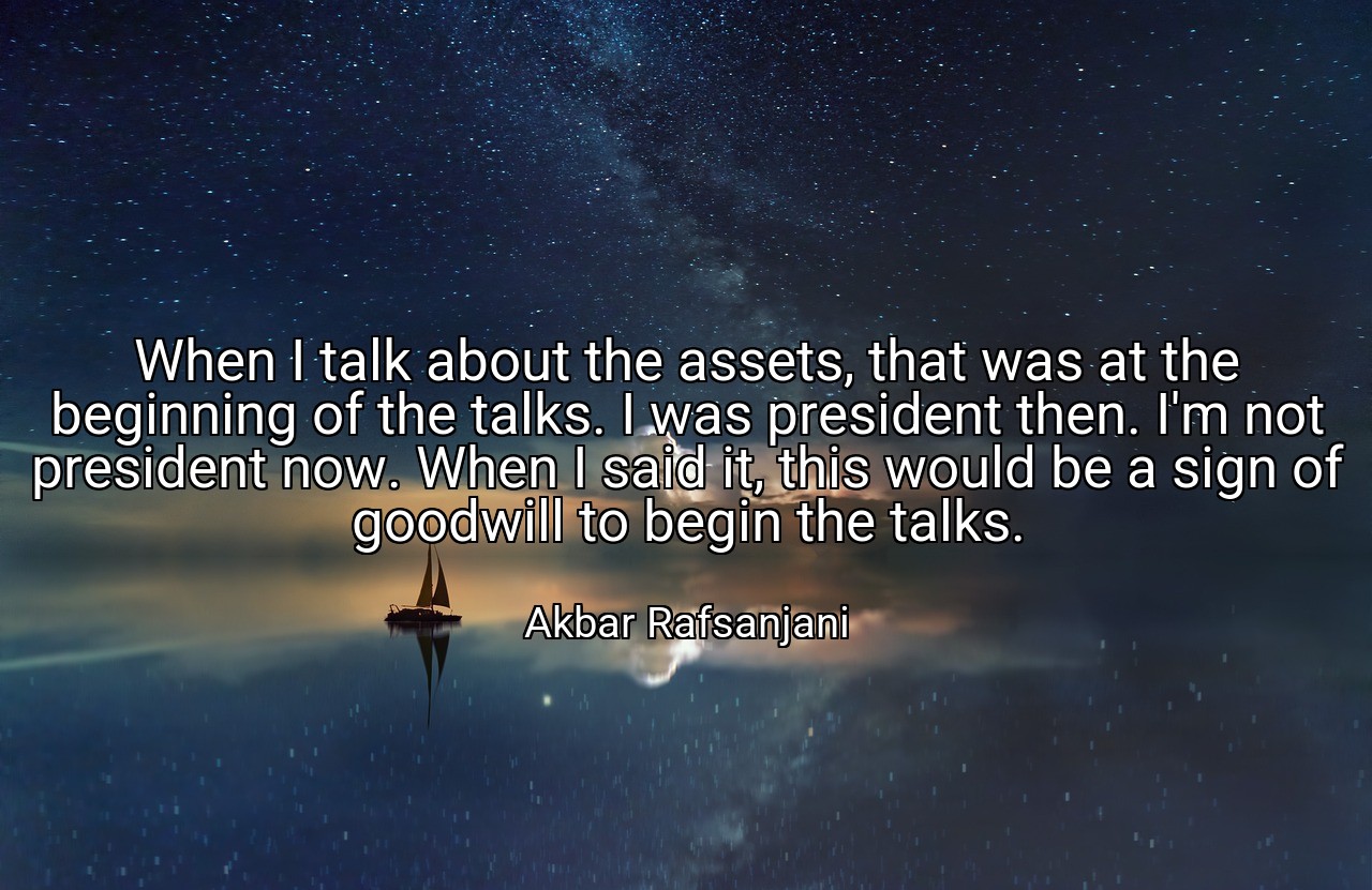 When I talk about the assets, that was at the beginning of the talks. I was president then. I'm not president now. When I said it, this would be a sign of goodwill to begin the talks. - Akbar Rafsanjani