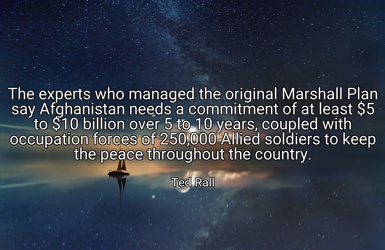 The experts who managed the original Marshall Plan say Afghanistan needs a commitment of at least $5 to $10 billion over 5 to 10 years, coupled with occupation forces of 250,000 Allied soldiers to keep the peace throughout the country. - Ted Rall