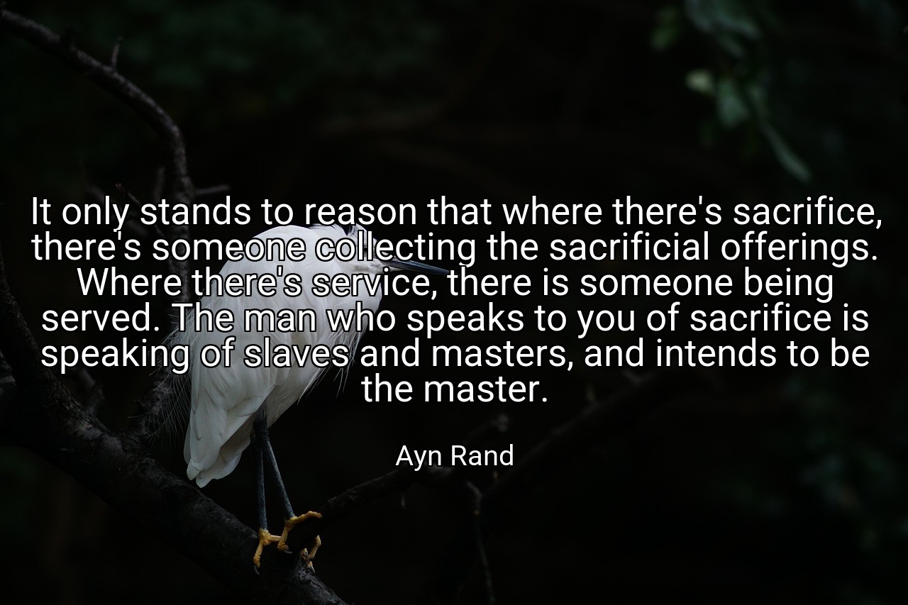 It only stands to reason that where there's sacrifice, there's someone collecting the sacrificial offerings. Where there's service, there is someone being served. The man who speaks to you of sacrifice is speaking of slaves and masters, and intends to be the master. - Ayn Rand