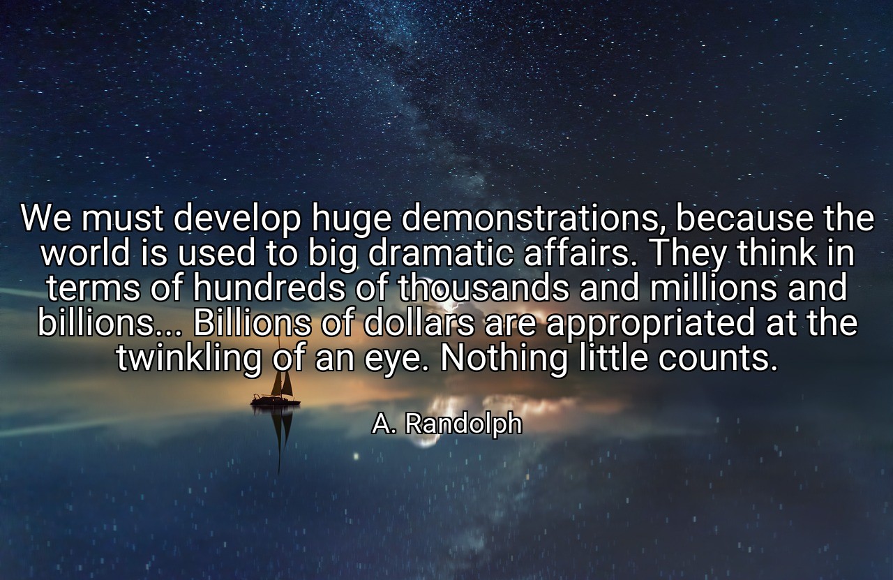 We must develop huge demonstrations, because the world is used to big dramatic affairs. They think in terms of hundreds of thousands and millions and billions... Billions of dollars are appropriated at the twinkling of an eye. Nothing little counts. - A. Randolph