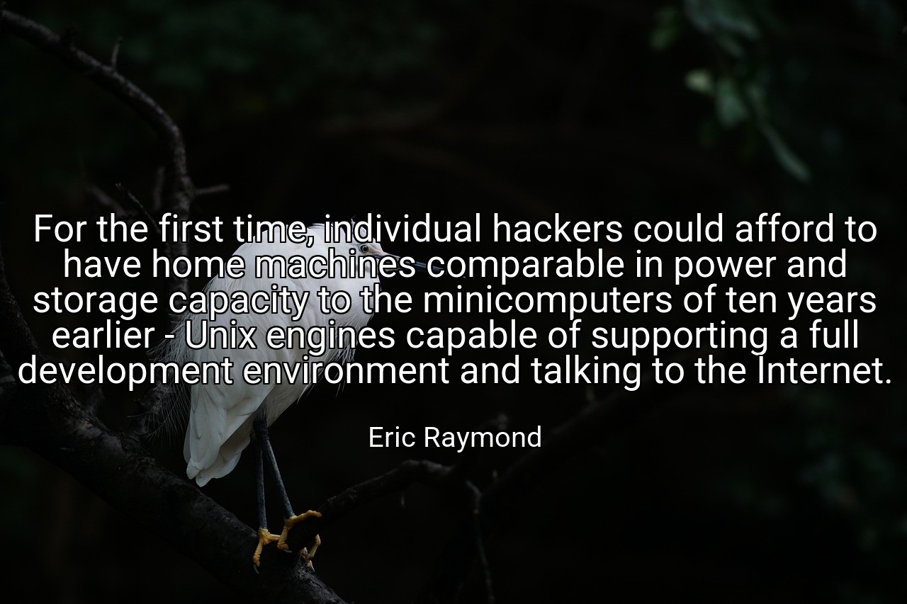 For the first time, individual hackers could afford to have home machines comparable in power and storage capacity to the minicomputers of ten years earlier - Unix engines capable of supporting a full development environment and talking to the Internet. - Eric Raymond
