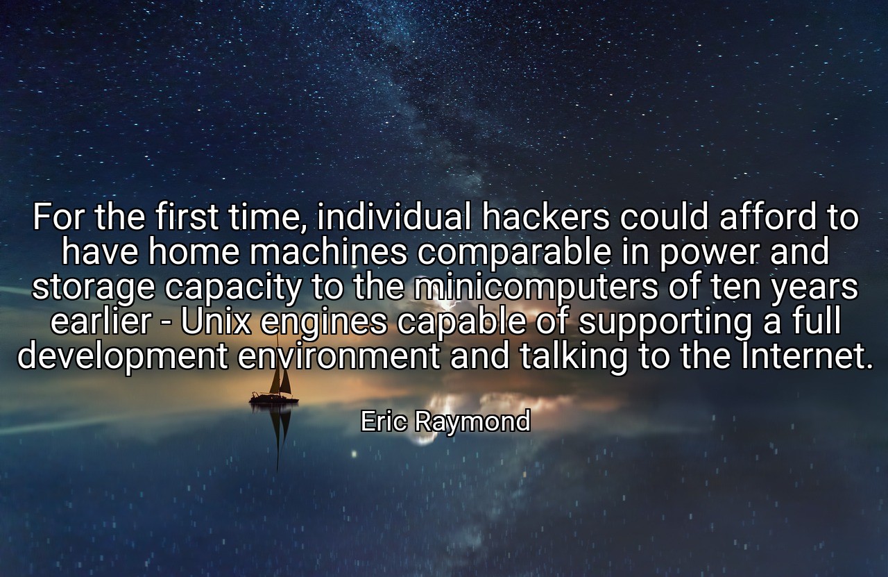 For the first time, individual hackers could afford to have home machines comparable in power and storage capacity to the minicomputers of ten years earlier - Unix engines capable of supporting a full development environment and talking to the Internet. - Eric Raymond