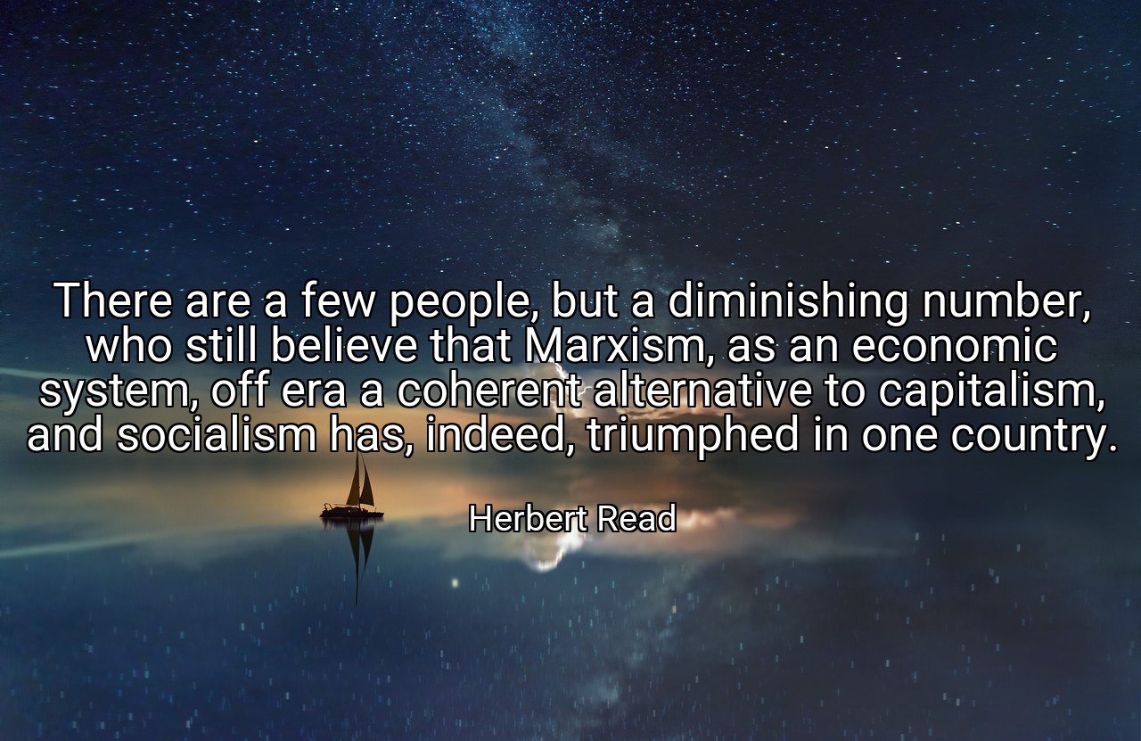There are a few people, but a diminishing number, who still believe that Marxism, as an economic system, off era a coherent alternative to capitalism, and socialism has, indeed, triumphed in one country. - Herbert Read