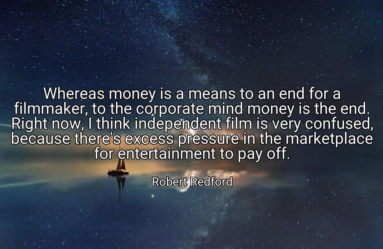 Whereas money is a means to an end for a filmmaker, to the corporate mind money is the end. Right now, I think independent film is very confused, because there's excess pressure in the marketplace for entertainment to pay off. - Robert Redford