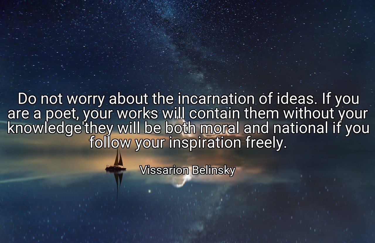 Do not worry about the incarnation of ideas. If you are a poet, your works will contain them without your knowledge'they will be both moral and national if you follow your inspiration freely. - Vissarion Belinsky