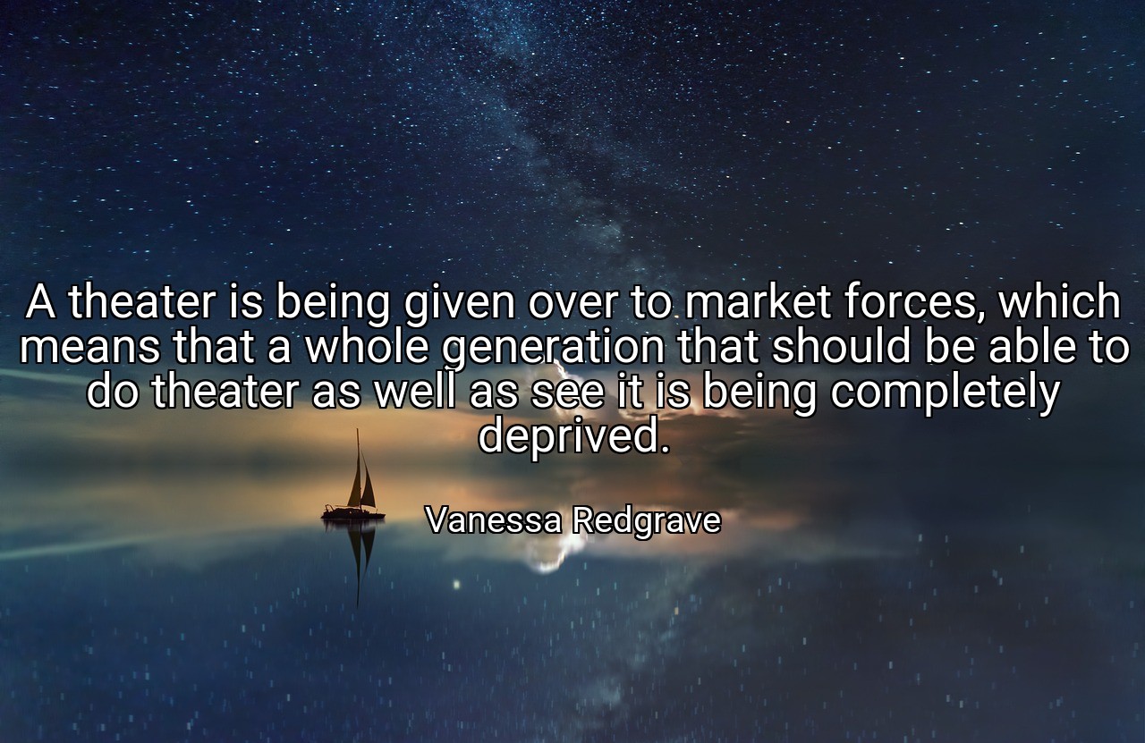 A theater is being given over to market forces, which means that a whole generation that should be able to do theater as well as see it is being completely deprived. - Vanessa Redgrave