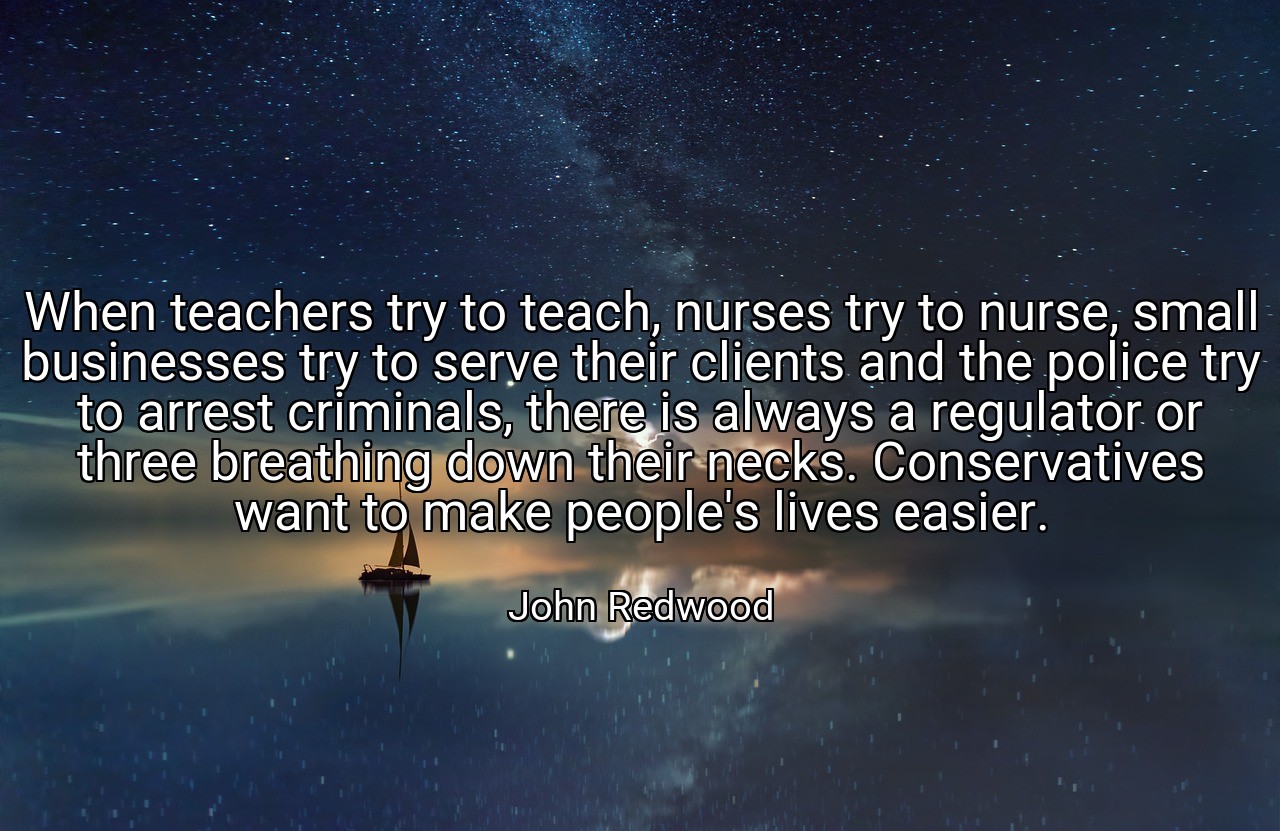 When teachers try to teach, nurses try to nurse, small businesses try to serve their clients and the police try to arrest criminals, there is always a regulator or three breathing down their necks. Conservatives want to make people's lives easier. - John Redwood