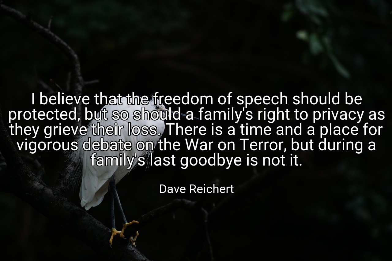 I believe that the freedom of speech should be protected, but so should a family's right to privacy as they grieve their loss. There is a time and a place for vigorous debate on the War on Terror, but during a family's last goodbye is not it. - Dave Reichert