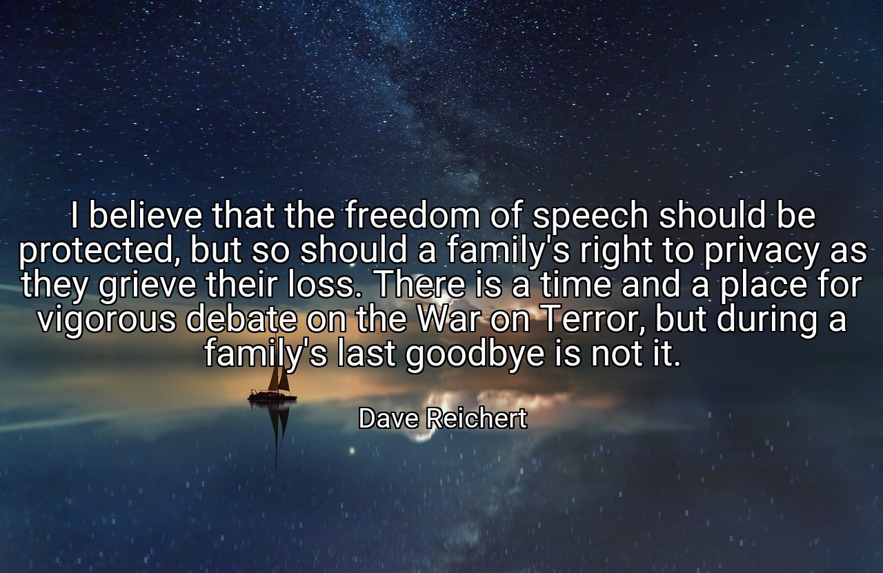 I believe that the freedom of speech should be protected, but so should a family's right to privacy as they grieve their loss. There is a time and a place for vigorous debate on the War on Terror, but during a family's last goodbye is not it. - Dave Reichert