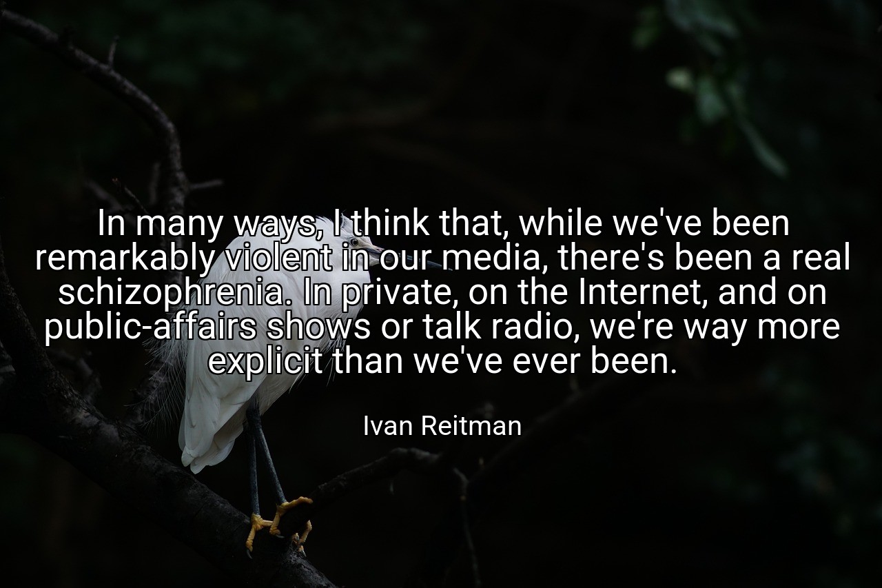 In many ways, I think that, while we've been remarkably violent in our media, there's been a real schizophrenia. In private, on the Internet, and on public-affairs shows or talk radio, we're way more explicit than we've ever been. - Ivan Reitman