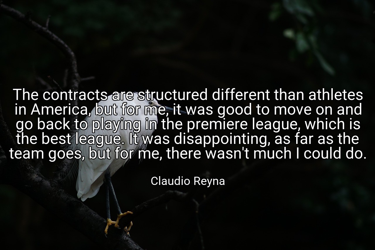 The contracts are structured different than athletes in America, but for me, it was good to move on and go back to playing in the premiere league, which is the best league. It was disappointing, as far as the team goes, but for me, there wasn't much I could do. - Claudio Reyna