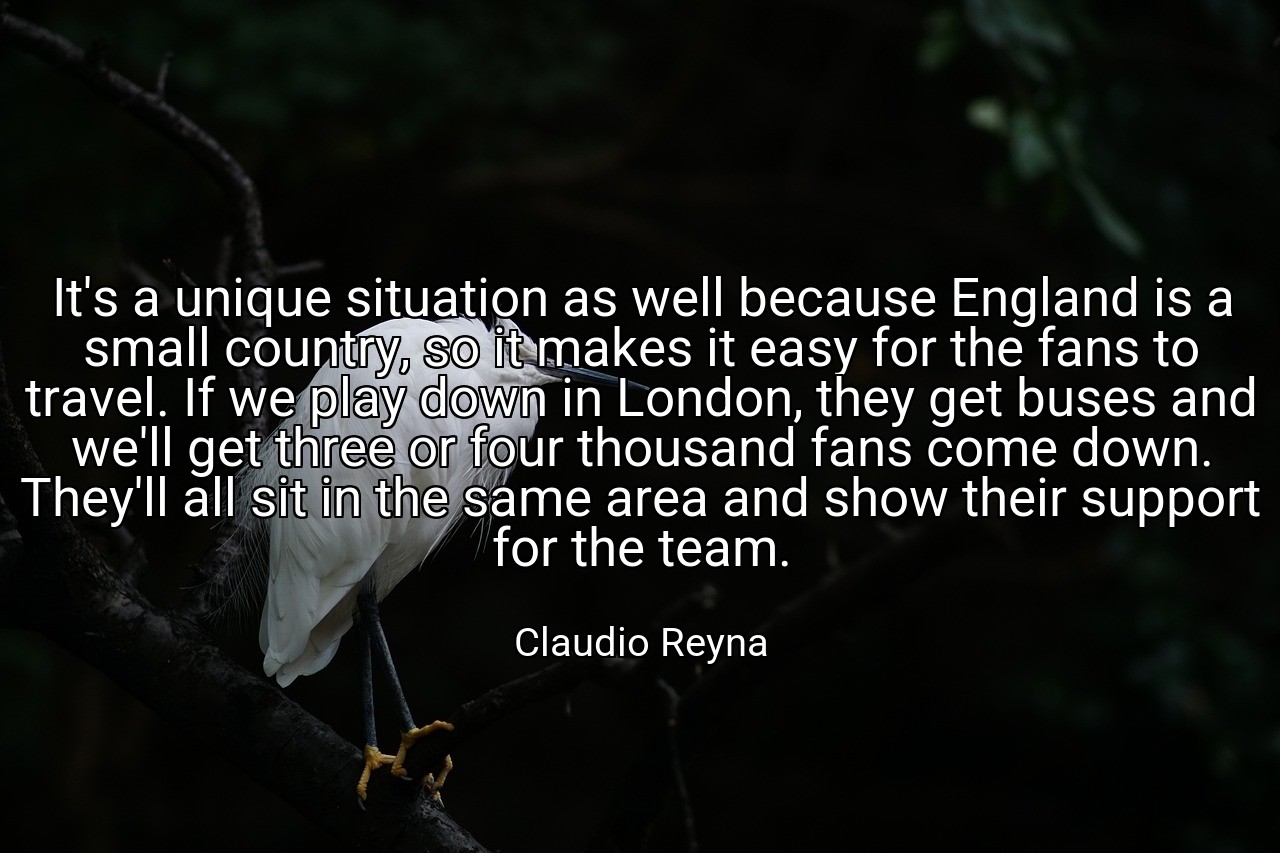 It's a unique situation as well because England is a small country, so it makes it easy for the fans to travel. If we play down in London, they get buses and we'll get three or four thousand fans come down. They'll all sit in the same area and show their support for the team. - Claudio Reyna
