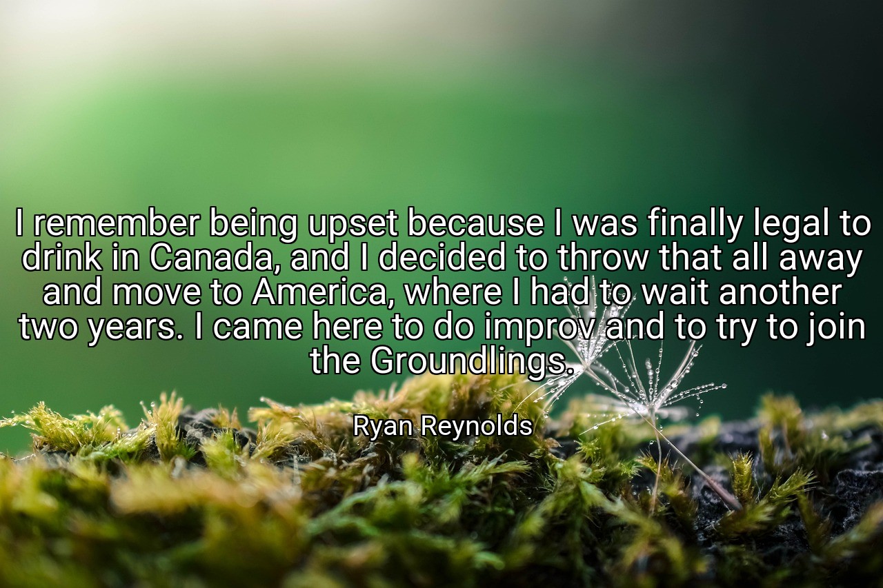 I remember being upset because I was finally legal to drink in Canada, and I decided to throw that all away and move to America, where I had to wait another two years. I came here to do improv and to try to join the Groundlings. - Ryan Reynolds