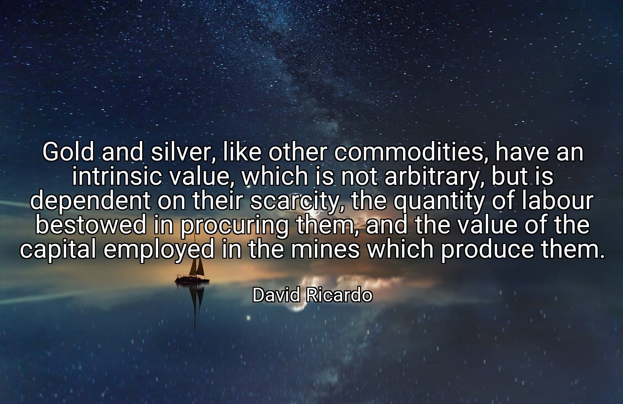 Gold and silver, like other commodities, have an intrinsic value, which is not arbitrary, but is dependent on their scarcity, the quantity of labour bestowed in procuring them, and the value of the capital employed in the mines which produce them. - David Ricardo
